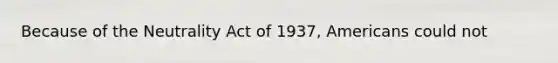 Because of the Neutrality Act of 1937, Americans could not