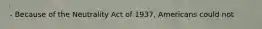 - Because of the Neutrality Act of 1937, Americans could not