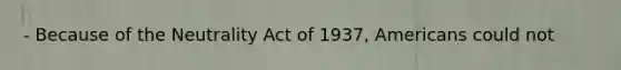 - Because of the Neutrality Act of 1937, Americans could not