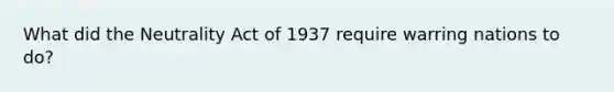 What did the Neutrality Act of 1937 require warring nations to do?