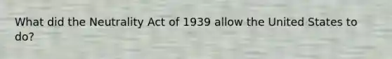 What did the Neutrality Act of 1939 allow the United States to do?