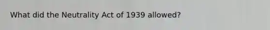 What did the Neutrality Act of 1939 allowed?