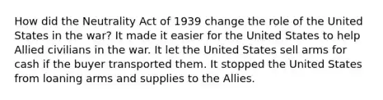 How did the Neutrality Act of 1939 change the role of the United States in the war? It made it easier for the United States to help Allied civilians in the war. It let the United States sell arms for cash if the buyer transported them. It stopped the United States from loaning arms and supplies to the Allies.