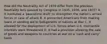 How did the Neutrality Act of 1939 differ from the previous Neutrality Acts passed by Congress in 1935, 1936, and 1937? A. It instituted a 'peacetime draft' to strengthen the nation's armed forces in case of attack B. It prevented Americans from making loans or sending aid to belligerents or nations at War C. It allowed for the deployment of U.S. forces when U.S. mercantile interests were threatened D. It had a provision allowing the sale of goods and weapons to countries at war on a 'cash and carry' basis