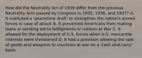 How did the Neutrality Act of 1939 differ from the previous Neutrality Acts passed by Congress in 1935, 1936, and 1937? A. It instituted a 'peacetime draft' to strengthen the nation's armed forces in case of attack B. It prevented Americans from making loans or sending aid to belligerents or nations at War C. It allowed for the deployment of U.S. forces when U.S. mercantile interests were threatened D. It had a provision allowing the sale of goods and weapons to countries at war on a 'cash and carry' basis