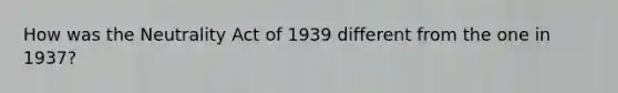 How was the Neutrality Act of 1939 different from the one in 1937?