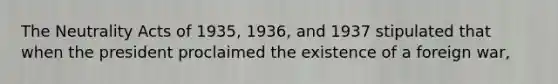 The Neutrality Acts of 1935, 1936, and 1937 stipulated that when the president proclaimed the existence of a foreign war,