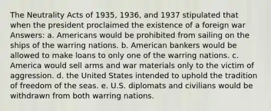 The Neutrality Acts of 1935, 1936, and 1937 stipulated that when the president proclaimed the existence of a foreign war Answers: a. Americans would be prohibited from sailing on the ships of the warring nations. b. American bankers would be allowed to make loans to only one of the warring nations. c. America would sell arms and war materials only to the victim of aggression. d. the United States intended to uphold the tradition of freedom of the seas. e. U.S. diplomats and civilians would be withdrawn from both warring nations.