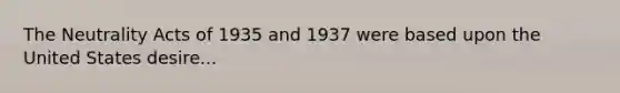 The Neutrality Acts of 1935 and 1937 were based upon the United States desire...