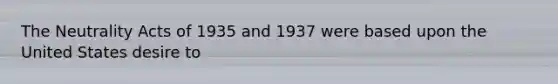 The Neutrality Acts of 1935 and 1937 were based upon the United States desire to