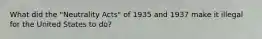 What did the "Neutrality Acts" of 1935 and 1937 make it illegal for the United States to do?