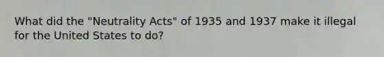 What did the "Neutrality Acts" of 1935 and 1937 make it illegal for the United States to do?