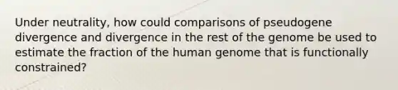 Under neutrality, how could comparisons of pseudogene divergence and divergence in the rest of the genome be used to estimate the fraction of the human genome that is functionally constrained?