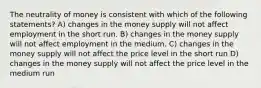 The neutrality of money is consistent with which of the following statements? A) changes in the money supply will not affect employment in the short run. B) changes in the money supply will not affect employment in the medium. C) changes in the money supply will not affect the price level in the short run D) changes in the money supply will not affect the price level in the medium run