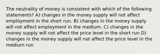 The neutrality of money is consistent with which of the following statements? A) changes in the money supply will not affect employment in the short run. B) changes in the money supply will not affect employment in the medium. C) changes in the money supply will not affect the price level in the short run D) changes in the money supply will not affect the price level in the medium run