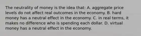 The neutrality of money is the idea that: A. aggregate price levels do not affect real outcomes in the economy. B. hard money has a neutral effect in the economy. C. in real terms, it makes no difference who is spending each dollar. D. virtual money has a neutral effect in the economy.