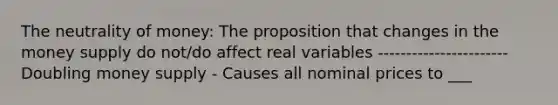 The neutrality of money: The proposition that changes in the money supply do not/do affect real variables ----------------------- Doubling money supply - Causes all nominal prices to ___