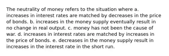 The neutrality of money refers to the situation where a. increases in interest rates are matched by decreases in the price of bonds. b. increases in the money supply eventually result in no change in real output. c. money has not been the cause of war. d. increases in interest rates are matched by increases in the price of bonds. e. decreases in the money supply result in increases in the interest rate in the short run.