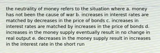 the neutrality of money refers to the situation where a. money has not been the cause of war b. increases in interest rates are matched by decreases in the price of bonds c. increases in interest rates are matched by increases in the price of bonds d. increases in the money supply eventually result in no change in real output e. decreases in the money supply result in increases in the interest rate in the short run