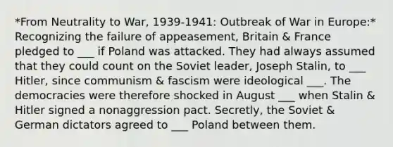 *From Neutrality to War, 1939-1941: Outbreak of War in Europe:* Recognizing the failure of appeasement, Britain & France pledged to ___ if Poland was attacked. They had always assumed that they could count on the Soviet leader, Joseph Stalin, to ___ Hitler, since communism & fascism were ideological ___. The democracies were therefore shocked in August ___ when Stalin & Hitler signed a nonaggression pact. Secretly, the Soviet & German dictators agreed to ___ Poland between them.