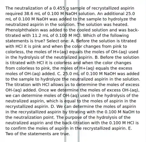 The neutralization of a 0.455 g sample of recrystallized aspirin required 38.6 mL of 0.100 M NaOH solution. An additional 25.0 mL of 0.100 M NaOH was added to the sample to hydrolyze the neutralized aspirin in the solution. The solution was heated. Phenolphthalein was added to the cooled solution and was back-titrated with 11.2 mL of 0.100 M HCl. Which of the following statements is true? Select one: A. Before the solution is titrated with HCl it is pink and when the color changes from pink to colorless, the moles of H+(aq) equals the moles of OH-(aq) used in the hydrolysis of the neutralized aspirin. B. Before the solution is titrated with HCl it is colorless and when the color changes from colorless to pink, the moles of H+(aq) equals the excess moles of OH-(aq) added. C. 25.0 mL of 0.100 M NaOH was added to the sample to hydrolyze the neutralized aspirin in the solution. The titration with HCl allows us to determine the moles of excess OH-(aq) added. Once we determine the moles of excess OH-(aq), we can determine moles of OH-(aq) used in the hydrolysis of the neutralized aspirin, which is equal to the moles of aspirin in the recrystallized aspirin. D. We can determine the moles of aspirin in the recrystallized aspirin by titrating with the 0.100 M NaOH to the neutralization point. The purpose of the hydrolysis of the neutralized aspirin and the back-titration with the 0.100 M HCl is to confirm the moles of aspirin in the recrystallized aspirin. E. Two of the statements are true.