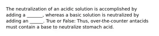 The neutralization of an acidic solution is accomplished by adding a _______, whereas a basic solution is neutralized by adding an ______. True or False: Thus, over-the-counter antacids must contain a base to neutralize stomach acid.