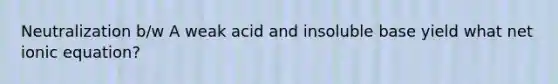 Neutralization b/w A weak acid and insoluble base yield what net ionic equation?