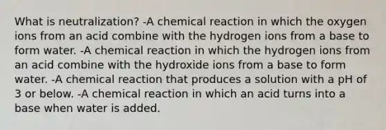 What is neutralization? -A chemical reaction in which the oxygen ions from an acid combine with the hydrogen ions from a base to form water. -A chemical reaction in which the hydrogen ions from an acid combine with the hydroxide ions from a base to form water. -A chemical reaction that produces a solution with a pH of 3 or below. -A chemical reaction in which an acid turns into a base when water is added.