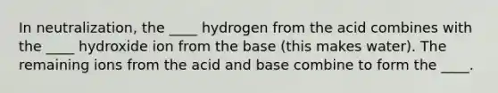 In neutralization, the ____ hydrogen from the acid combines with the ____ hydroxide ion from the base (this makes water). The remaining ions from the acid and base combine to form the ____.