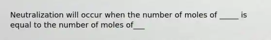 Neutralization will occur when the number of moles of _____ is equal to the number of moles of___