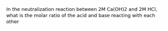 In the neutralization reaction between 2M Ca(OH)2 and 2M HCl, what is the molar ratio of the acid and base reacting with each other