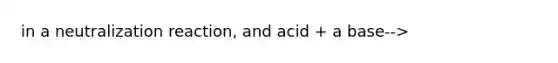 in a neutralization reaction, and acid + a base-->