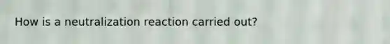 How is a neutralization reaction carried out?