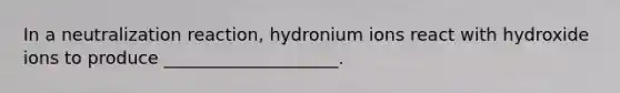 In a neutralization reaction, hydronium ions react with hydroxide ions to produce ____________________.