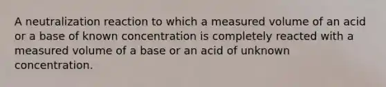 A neutralization reaction to which a measured volume of an acid or a base of known concentration is completely reacted with a measured volume of a base or an acid of unknown concentration.