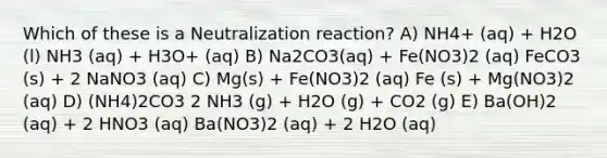 Which of these is a Neutralization reaction? A) NH4+ (aq) + H2O (l) NH3 (aq) + H3O+ (aq) B) Na2CO3(aq) + Fe(NO3)2 (aq) FeCO3 (s) + 2 NaNO3 (aq) C) Mg(s) + Fe(NO3)2 (aq) Fe (s) + Mg(NO3)2 (aq) D) (NH4)2CO3 2 NH3 (g) + H2O (g) + CO2 (g) E) Ba(OH)2 (aq) + 2 HNO3 (aq) Ba(NO3)2 (aq) + 2 H2O (aq)