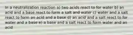 In a neutralization reaction a) two acids react to for water b) an acid and a base react to form a salt and water c) water and a salt react to form an acid and a base d) an acid and a salt react to for water and a base e) a base and a salt react to form water and an acid