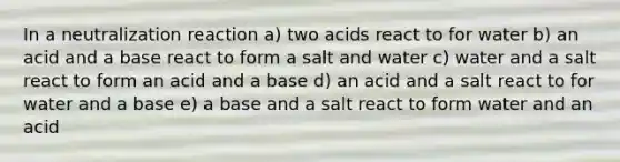 In a neutralization reaction a) two acids react to for water b) an acid and a base react to form a salt and water c) water and a salt react to form an acid and a base d) an acid and a salt react to for water and a base e) a base and a salt react to form water and an acid