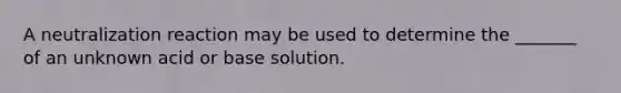 A neutralization reaction may be used to determine the _______ of an unknown acid or base solution.