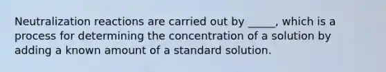 Neutralization reactions are carried out by _____, which is a process for determining the concentration of a solution by adding a known amount of a standard solution.