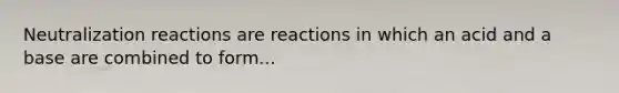 Neutralization reactions are reactions in which an acid and a base are combined to form...