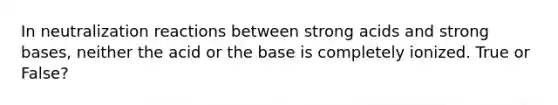 In neutralization reactions between strong acids and strong bases, neither the acid or the base is completely ionized. True or False?