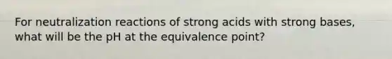 For neutralization reactions of strong acids with strong bases, what will be the pH at the equivalence point?