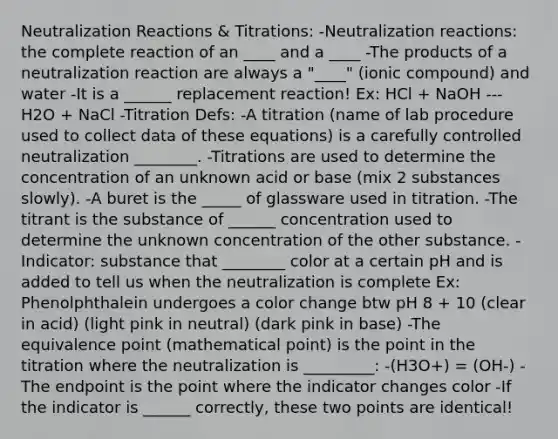 Neutralization Reactions & Titrations: -Neutralization reactions: the complete reaction of an ____ and a ____ -The products of a neutralization reaction are always a "____" (ionic compound) and water -It is a ______ replacement reaction! Ex: HCl + NaOH --- H2O + NaCl -Titration Defs: -A titration (name of lab procedure used to collect data of these equations) is a carefully controlled neutralization ________. -Titrations are used to determine the concentration of an unknown acid or base (mix 2 substances slowly). -A buret is the _____ of glassware used in titration. -The titrant is the substance of ______ concentration used to determine the unknown concentration of the other substance. -Indicator: substance that ________ color at a certain pH and is added to tell us when the neutralization is complete Ex: Phenolphthalein undergoes a color change btw pH 8 + 10 (clear in acid) (light pink in neutral) (dark pink in base) -The equivalence point (mathematical point) is the point in the titration where the neutralization is _________: -(H3O+) = (OH-) -The endpoint is the point where the indicator changes color -If the indicator is ______ correctly, these two points are identical!