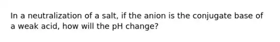 In a neutralization of a salt, if the anion is the conjugate base of a weak acid, how will the pH change?