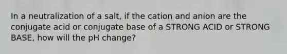 In a neutralization of a salt, if the cation and anion are the conjugate acid or conjugate base of a STRONG ACID or STRONG BASE, how will the pH change?