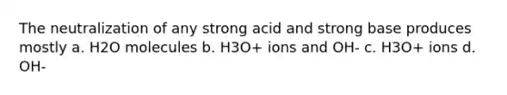 The neutralization of any strong acid and strong base produces mostly a. H2O molecules b. H3O+ ions and OH- c. H3O+ ions d. OH-