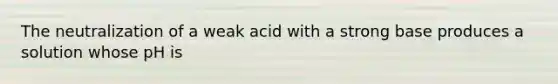 The neutralization of a weak acid with a strong base produces a solution whose pH is