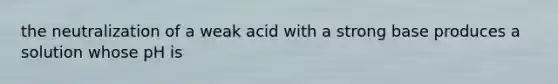 the neutralization of a weak acid with a strong base produces a solution whose pH is