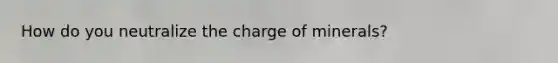 How do you neutralize the charge of minerals?